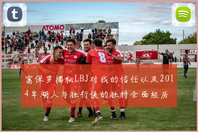富保罗揭秘LBJ对我的信任以及2014年湖人与独行侠的独特会面经历