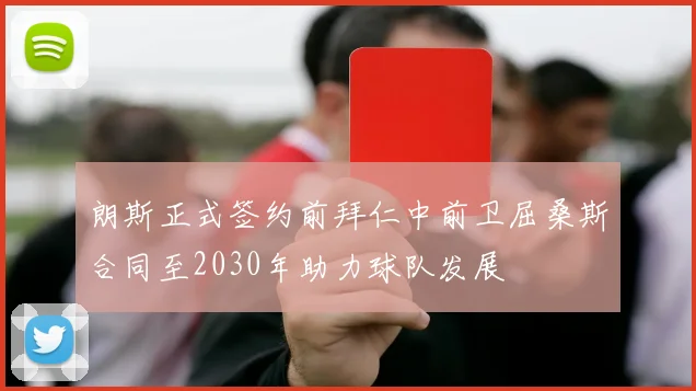 朗斯正式签约前拜仁中前卫屈桑斯合同至2030年助力球队发展