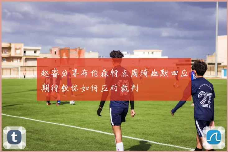 赵睿分享布伦森特点周琦幽默回应期待教你如何应对裁判