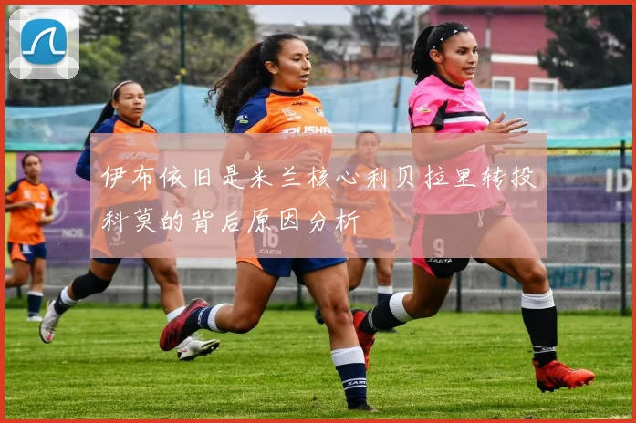 伊布依旧是米兰核心利贝拉里转投科莫的背后原因分析