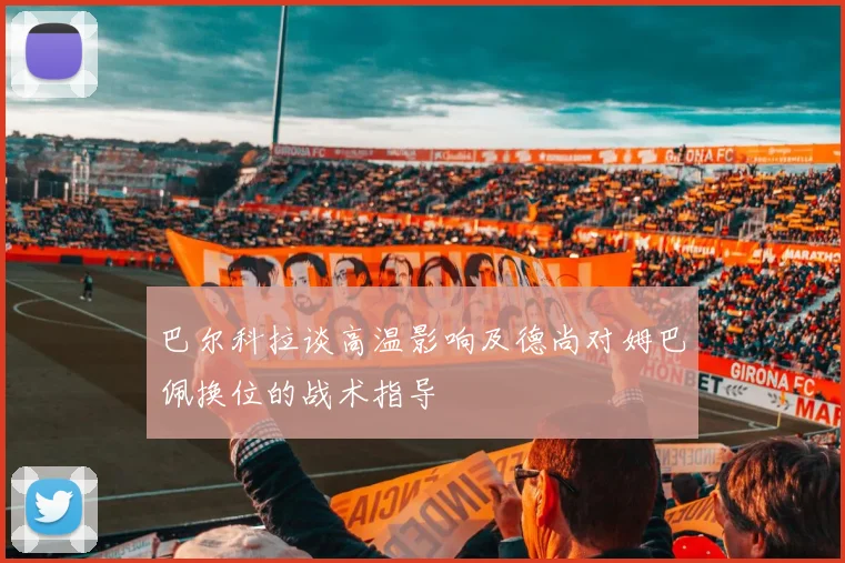 巴尔科拉谈高温影响及德尚对姆巴佩换位的战术指导